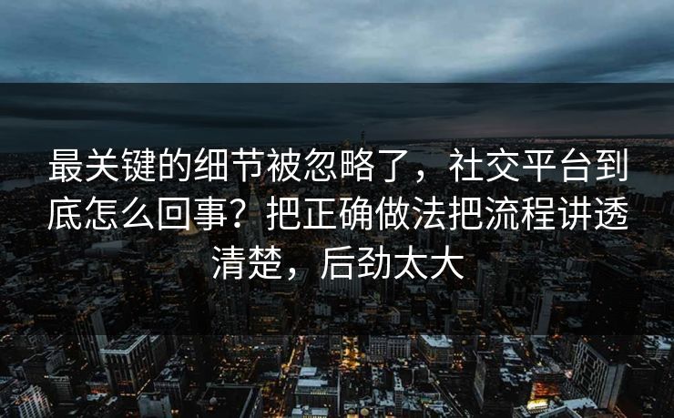 最关键的细节被忽略了，社交平台到底怎么回事？把正确做法把流程讲透清楚，后劲太大