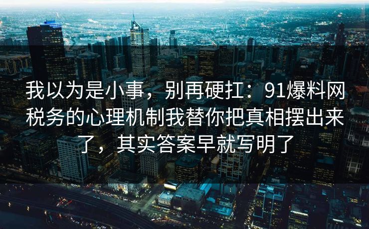 我以为是小事，别再硬扛：91爆料网税务的心理机制我替你把真相摆出来了，其实答案早就写明了